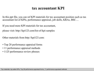 tax accountant KPI 
In this ppt file, you can ref KPI materials for tax accountant position such as tax 
accountant list of KPIs, performance appraisal, job skills, KRAs, BSC… 
If you need more KPI materials for tax accountant, 
please visit: http://kpi123.com/list-of-kpi-samples 
Other materials from http://kpi123.com: 
• Top 28 performance appraisal forms 
• 11 performance appraisal methods 
• 1125 performance review phrases 
Top materials: top sales KPIs, Top 28 performance appraisal forms, 11 performance appraisal methods 
Interview questions and answers – free download/ pdf and ppt file 
 