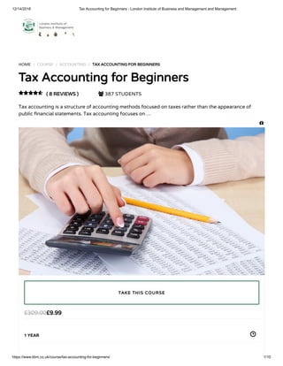 12/14/2018 Tax Accounting for Beginners - London Institute of Business and Management and Management
https://www.libm.co.uk/course/tax-accounting-for-beginners/ 1/10
HOME / COURSE / ACCOUNTING / TAX ACCOUNTING FOR BEGINNERS
Tax Accounting for Beginners
( 8 REVIEWS )  387 STUDENTS
Tax accounting is a structure of accounting methods focused on taxes rather than the appearance of
public nancial statements. Tax accounting focuses on …

£9.99£309.00
1 YEAR
TAKE THIS COURSE

 