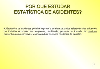 POR QUE ESTUDAR
ESTATÍSTICA DE ACIDENTES?

A Estatística de Acidentes permite registrar e analisar os dados referentes aos acidentes
do trabalho ocorridos nas empresas, facilitando, portanto, a tomada de medidas
preventivas e/ou corretivas, visando reduzir os riscos nos locais de trabalho.

2

 