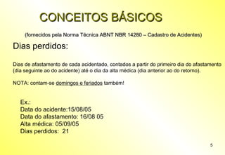 CONCEITOS BÁSICOS
(fornecidos pela Norma Técnica ABNT NBR 14280 – Cadastro de Acidentes)

Dias perdidos:
Dias de afastamento de cada acidentado, contados a partir do primeiro dia do afastamento
(dia seguinte ao do acidente) até o dia da alta médica (dia anterior ao do retorno).
NOTA: contam-se domingos e feriados também!

Ex.:
Data do acidente:15/08/05
Data do afastamento: 16/08 05
Alta médica: 05/09/05
Dias perdidos: 21
5

 
