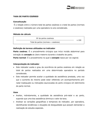 TAXA DE PARTO CESÁREO
Conceituação
É a relação entre o número total de partos cesáreos e o total de partos (normais
e cesáreos) realizados por uma operadora no ano considerado.
Método de cálculo
Nº de partos cesáreos
Total de partos (normais + cesáreos)
x 100
Definição de termos utilizados no indicador
Parto cesáreo: É o procedimento cirúrgico que inclui incisão abdominal para
extração do concepto do útero materno durante o trabalho de parto.
Parto normal: É o procedimento no qual o concepto nasce por via vaginal.
Interpretação do indicador
• Este indicador avalia o grau de ocorrência de partos cesáreos em relação ao
total de partos realizados em uma determinada operadora no período
considerado.
• Este indicador permite avaliar a qualidade da assistência prestada, uma vez
que o aumento do mesmo pode estar refletindo um acompanhamento pré-
natal inadequado ou indicações equivocadas do parto cirúrgico em detrimento
do parto normal.
Usos
• Avaliar, indiretamente, a qualidade da assistência pré-natal e ao parto,
supondo que uma boa assistência diminua o valor da taxa.
• Analisar as variações geográficas e temporais do indicador, por operadora,
identificando tendências e situações de desigualdade que possam demandar a
realização de estudos especiais.
 