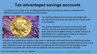 Tax advantaged savings accounts
For more information, visit our website: https://satoritraders.com/precious-metals/gold/ira/tax-advantaged
To optimize our usage of tax advantaged Retirement accounts we need to understand the
difference between tax-deferred and tax-exempt.
Tax-deferred Retirement accounts are funded with
pre-tax income and taxes are paid on the money when
it is withdrawn.
Tax-exempt Retirement accounts are funded with
post-tax income and, because taxes have already
been paid on the invested money, no taxes are due at
withdrawal time. Capital gains inside a tax-exempt
Retirement account are tax-free.
Investors who expect their income to be lower in retirement will benefit from tax-deferred accounts
while tax-exempt accounts will be advantageous for investors expecting relatively high income during
their retirement years. For many investors, maximizing the IRS-allowed tax advantages in their
Retirement accounts will involve both tax-deferred and tax-exempt Investment vehicles.
 