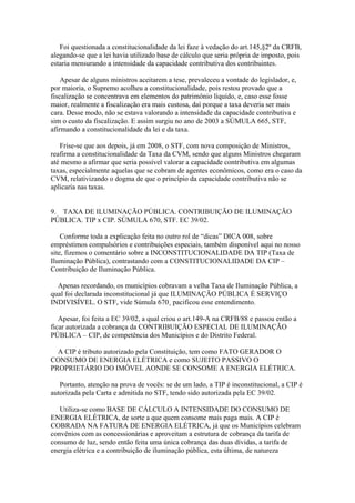Foi questionada a constitucionalidade da lei faze à vedação do art.145,§2º da CRFB,
alegando-se que a lei havia utilizado base de cálculo que seria própria de imposto, pois
estaria mensurando a intensidade da capacidade contributiva dos contribuintes.

    Apesar de alguns ministros aceitarem a tese, prevaleceu a vontade do legislador, e,
por maioria, o Supremo acolheu a constitucionalidade, pois restou provado que a
fiscalização se concentrava em elementos do patrimônio líquido, e, caso esse fosse
maior, realmente a fiscalização era mais custosa, daí porque a taxa deveria ser mais
cara. Desse modo, não se estava valorando a intensidade da capacidade contributiva e
sim o custo da fiscalização. E assim surgiu no ano de 2003 a SÚMULA 665, STF,
afirmando a constitucionalidade da lei e da taxa.

   Frise-se que aos depois, já em 2008, o STF, com nova composição de Ministros,
reafirma a constitucionalidade da Taxa da CVM, sendo que alguns Ministros chegaram
até mesmo a afirmar que seria possível valorar a capacidade contributiva em algumas
taxas, especialmente aquelas que se cobram de agentes econômicos, como era o caso da
CVM, relativizando o dogma de que o princípio da capacidade contributiva não se
aplicaria nas taxas.


9. TAXA DE ILUMINAÇÃO PÚBLICA. CONTRIBUIÇÃO DE ILUMINAÇÃO
PÚBLICA. TIP x CIP. SÚMULA 670, STF. EC 39/02.

    Conforme toda a explicação feita no outro rol de “dicas” DICA 008, sobre
empréstimos compulsórios e contribuições especiais, também disponível aqui no nosso
site, fizemos o comentário sobre a INCONSTITUCIONALIDADE DA TIP (Taxa de
Iluminação Pública), contrastando com a CONSTITUCIONALIDADE DA CIP –
Contribuição de Iluminação Pública.

  Apenas recordando, os municípios cobravam a velha Taxa de Iluminação Pública, a
qual foi declarada inconstitucional já que ILUMINAÇÃO PÚBLICA É SERVIÇO
INDIVISÍVEL. O STF, vide Súmula 670¸ pacificou esse entendimento.

   Apesar, foi feita a EC 39/02, a qual criou o art.149-A na CRFB/88 e passou então a
ficar autorizada a cobrança da CONTRIBUIÇÃO ESPECIAL DE ILUMINAÇÃO
PÚBLICA – CIP, de competência dos Municípios e do Distrito Federal.

  A CIP é tributo autorizado pela Constituição, tem como FATO GERADOR O
CONSUMO DE ENERGIA ELÉTRICA e como SUJEITO PASSIVO O
PROPRIETÁRIO DO IMÓVEL AONDE SE CONSOME A ENERGIA ELÉTRICA.

   Portanto, atenção na prova de vocês: se de um lado, a TIP é inconstitucional, a CIP é
autorizada pela Carta e admitida no STF, tendo sido autorizada pela EC 39/02.

   Utiliza-se como BASE DE CÁLCULO A INTENSIDADE DO CONSUMO DE
ENERGIA ELÉTRICA, de sorte a que quem consome mais paga mais. A CIP é
COBRADA NA FATURA DE ENERGIA ELÉTRICA, já que os Municípios celebram
convênios com as concessionárias e aproveitam a estrutura de cobrança da tarifa de
consumo de luz, sendo então feita uma única cobrança das duas dívidas, a tarifa de
energia elétrica e a contribuição de iluminação pública, esta última, de natureza
 
