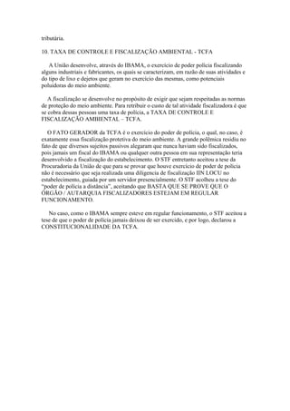 tributária.

10. TAXA DE CONTROLE E FISCALIZAÇÃO AMBIENTAL - TCFA

   A União desenvolve, através do IBAMA, o exercício de poder polícia fiscalizando
alguns industriais e fabricantes, os quais se caracterizam, em razão de suas atividades e
do tipo de lixo e dejetos que geram no exercício das mesmas, como potenciais
poluidoras do meio ambiente.

   A fiscalização se desenvolve no propósito de exigir que sejam respeitadas as normas
de proteção do meio ambiente. Para retribuir o custo de tal atividade fiscalizadora é que
se cobra dessas pessoas uma taxa de polícia, a TAXA DE CONTROLE E
FISCALIZAÇÃO AMBIENTAL – TCFA.

   O FATO GERADOR da TCFA é o exercício do poder de polícia, o qual, no caso, é
exatamente essa fiscalização protetiva do meio ambiente. A grande polêmica residiu no
fato de que diversos sujeitos passivos alegaram que nunca haviam sido fiscalizados,
pois jamais um fiscal do IBAMA ou qualquer outra pessoa em sua representação teria
desenvolvido a fiscalização do estabelecimento. O STF entretanto aceitou a tese da
Procuradoria da União de que para se provar que houve exercício de poder de polícia
não é necessário que seja realizada uma diligencia de fiscalização IIN LOCU no
estabelecimento, guiada por um servidor presencialmente. O STF acolheu a tese do
“poder de polícia a distância”, aceitando que BASTA QUE SE PROVE QUE O
ÓRGÃO / AUTARQUIA FISCALIZADORES ESTEJAM EM REGULAR
FUNCIONAMENTO.

   No caso, como o IBAMA sempre esteve em regular funcionamento, o STF aceitou a
tese de que o poder de polícia jamais deixou de ser exercido, e por logo, declarou a
CONSTITUCIONALIDADE DA TCFA.
 