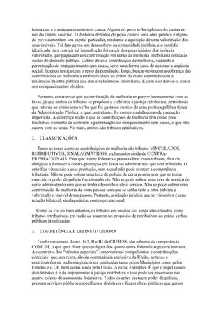 tolera,que é o enriquecimento sem causa. Alguns do povo se locupletam Às custas do
uso do capital coletivo. O dinheiro de todos do povo custeia uma obra pública e alguns
do povo aumentam seu capital particular, mediante a aquisição de uma valorização dos
seus imóveis. Tal fato gerou um desconforto na comunidade jurídica, e o remédio
idealizado para corrigir tal imperfeição foi exigir dos proprietários dos imóveis
valorizados que pagassem um contribuição em razão da melhoria imobiliária obtida às
custas do dinheiro público. Cobrar deles a contribuição de melhoria, vedando a
perpetuação do enriquecimento sem causa, seria uma forma justa de acalmar a angústia
social, fazendo justiça com o resto da população. Logo, buscar-se-ia com a cobrança das
contribuições de melhoria a retributividade ao erário do custo suportado com a
realização da obra pública que deu a valorização imobiliária. E com isso dar-se-ia causa
aos enriquecimentos obtidos.

   Portanto, constate-se que a contribuição de melhoria se parece intensamente com as
taxas, já que ambos os tributos se propõem a viabilizar a justiça retributiva, permitindo
que retorne ao erário uma verba que foi gasta no custeio de uma política pública típica
da Administração Pública, a qual, entretanto, foi compreendida como de execução
imperfeita. A diferença nodal é que as contribuições de melhoria têm como plus
finalístico o intento de coibirem a perpetuação do enriquecimento sem causa, o que não
ocorre com as taxas. No mais, ambos são tributos retributivos.

2.   CLASSIFICAÇÕES

    Tanto as taxas como as contribuições de melhoria são tributos VINCULADOS,
RETRIBUTIVOS, SINALAGMÁTICOS, e chamados ainda de CONTRA-
PRESTACIONAIS. Para que o ente federativo possa cobrar esses tributos, fica ele
obrigado a fornecer a contra-prestação em favor do administrado que será tributado. O
ente fica vinculado a essa prestação, sem a qual não pode exercer a competência
tributária. Não se pode cobrar uma taxa de polícia de certa pessoa sem que se tenha
exercido o poder de polícia fiscalizando ela. Não se pode cobrar uma taxa de serviço de
certo administrado sem que se tenha oferecido a ele o serviço. Não se pode cobrar uma
contribuição de melhoria de certa pessoa sem que se tenha feito a obra pública e
valorizado o imóvel dessa pessoa. Portanto, a relação jurídica que se vislumbra é uma
relação bilateral, sinalagmática, contra-prestacional.

   Como se viu no item anterior, os tributos em análise são ainda classificados como
tributos retributivos, em razão de atuarem no propósito de retribuírem ao erário verbas
públicas já utilizadas.

3.   COMPETÊNCIA E LEI INSTITUIDORA

   Conforme emana do art. 145, II e III da CRFB/88, são tributos de competência
COMUM, o que quer dizer que qualquer dos quatro entes federativos podem instituir.
Ao contrário dos “tributos especiais” (empréstimos compulsórios e contribuições
especiais) que, em regra, são de competência exclusiva da União, as taxas e
contribuições de melhoria podem ser instituídas tanto pelos Municípios como pelos
Estados e o DF, bem como ainda pela União. A razão é simples. É que o papel desses
dois tributos é o de implementar a justiça retributiva e isso pode ser necessário nas
quatro esferas de autonomia federativa. Todos os entes exercem poder de polícia,
prestam serviços públicos específicos e divisíveis e fazem obras públicas que geram
 