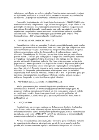 valorizações imobiliárias aos imóveis privados. É por isso que os quatro entes precisam
ser legitimados a utilizarem as taxas de polícia, as taxas de serviços e as contribuições
de melhoria. Daí porque ser a competência comum aos quatro entes.

   Quanto à lei instituidora dos referidos tributos, basta simples LEI ORDINÁRIA, não
sendo necessária a lei complementar. Aqui, ficamos na regra geral, de que tributo se cria
por simples lei ordinária, ressalvadas apenas algumas raras hipóteses excepcionais em
que o tributo depende de uma lei complementar para poder ser criado (é o caso dos
empréstimos compulsórios, impostos residuais e contribuições sociais de seguridade
social residuais – obs: havendo ainda alguns que sustentam que o Imposto sobre
Grandes Fortunas – IGF seria criável por lei complementar).

4.   DIFERENÇA ENTRE OS DOIS TRIBUTOS

    Duas diferenças podem ser apontadas. A primeira, como já informado, reside no plus
finalístico que a contribuição de melhoria tem e a taxa não, qual seja, o objetivo de atuar
como instrumento de vedação à manutenção do enriquecimento sem causa. A segunda
diferença se constata na análise dos fatos geradores de cada uma dessas espécies
tributárias. Não são iguais. Há diferença entre os fatos típicos para que esses tributos
possam incidir. O fato que gera a obrigação de se pagar uma contribuição de melhoria é
a obtenção de valorização imobiliária decorrente de obra pública. Esse é o fato que
permite a tributação. O ganho da melhoria. Não é esse o fato que gera a obrigação de
pagar uma taxa. O fato gerador de taxa de polícia é o exercício do poder de polícia pela
Administração. Já na taxa de serviço o fato gerador é a prestação do serviço púbico
específico e divisível. Portanto, observe-se que o grande traço que distingue as espécies
tributárias é o fato gerador, pois cada um dos tributos possui o seu, em individual
singularidade. Vale, inclusive, remissão à leitura do art.4º do CTN que afirma que o que
determina a natureza jurídica específica dos tributos é o seu fato gerador, ou seja, a
análise do fato gerador permite identificar a espécie tributária.

5.   PRINCÍPIOS da LEGALIDADE e ANTERIORIDADE

   Não há qualquer exceção a esses dois importantes princípios nas taxas e
contribuições de melhoria. Os tributos em epígrafe se submetem à regra geral. Só
podem ser criados e majorados em virtude de lei, bem como, caso o sejam, só poderão
ser exigidos no exercício financeiro seguinte àquele em que for publicada a lei
criadora/majoradora, e, ainda, desde que já passados pelo menos 90 dias a partir da
publicação da lei.

6.   LANÇAMENTO

   Os dois tributos são cobrados mediante uso do lançamento de ofício. Quebrando a
regra de que a maioria dos tributos se sujeita a pagamento antecipado, sendo
arrecadados através da técnica do lançamento por homologação, as taxas e contribuições
de melhoria, assim como o IPTU, IPVA e a CIP, são tributos que se cobram mediante
um necessário e obrigatório lançamento de ofício.

   Por esse procedimento de arrecadação, não é necessário que o contribuinte participe
do procedimento de cobrança, não se exigindo que ele declare a ocorrência do fato
gerador, não havendo o dever de o próprio administrado interpretar a lei, calcular o
 