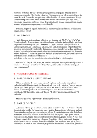 montante do tributo devido e promover o pagamento antecipado antes de receber
qualquer notificação. Não. Aqui é o inverso. No lançamento de ofício a Administração
tem o dever de fazer tudo, interpretando a lei tributária, calculando o montante devido
determinado por essa lei e notificando o contribuinte formalmente para que então
promova o pagamento no local e prazo determinados, só ficando o administrado sujeito
ao dever de pagamento após ocorrer a notificação.

   Portanto, na prova, fiquem atentos: taxas e contribuições de melhoria se sujeitam a
lançamento de ofício!

7.    IMUNIDADES

    Vale frisar que as imunidades subjetivas previstas no art.150, VI, ‘a’, ‘b’ e ‘c’ da
Constituição não alcançam taxas e contribuições de melhoria. As imunidades previstas
naquelas alíneas são apenas para IMPOSTOS. Logo, a nível de exemplo, quando a
Constituição consagra a imunidade religiosa, fica vedado aos quatro entes federativos
cobrarem impostos sobre os templos de qualquer culto, mas não fica vedada a cobrança
de taxas e contribuições de melhoria. O mesmo quanto às demais pessoas previstas nas
alíneas do inciso VI do art.150 (partidos políticos e suas fundações, entidades sindicais
de trabalhadores, entidades de educação e
assistência social sem fins lucrativos, autarquias e fundações públicas, etc).

   Portanto, ATENÇÃO: na prova, a Carta não assegurou a essas pessoas importantes a
imunidade de taxas e contribuições de melhoria, só havendo imunidades de impostos
para essas pessoas!


II – CONTRIBUIÇÕES DE MELHORIA

1.    FATO GERADOR E SUJEITO PASSIVO

   O fato gerador do dever de pagar a contribuição de melhoria é a obtenção da
melhoria imobiliária decorrente da obra realizada pelo poder público. Fique atentos nas
provas, pois o fato que gera o direito de tributar por parte do ente federativo não é
apenas fazer a obra pública. É fundamental que da obra decorra a valorização
imobiliária. O tributo não é uma contribuição “de obra” e sim uma contribuição “de
melhoria”.

     O sujeito passivo é o proprietário do imóvel valorizado.

2.    BASE DE CÁLCULO

   A base de cálculo que se utiliza para se cobrar a contribuição de melhoria é o limite
da valorização obtida. Em outras palavras, a análise do quantun de valorização auferida
é que servirá como base para que se faça o cálculo de modo isonômico, distribuindo-se
entre todos os sujeitos passivos os valores que cada um pagará. Logo, quem obtiver
mais valorização, pagará mais; quem lograr menos benesse, pagará menos. A base para
se fazer o cálculo distributivo das cobranças fixando os valores individuais de cada
sujeito passivo, será o quantum de melhoria obtido. É no uso dessa base que se fará a
distribuição do valor da obra dentre os proprietários dos imóveis valorizados, apurando-
 