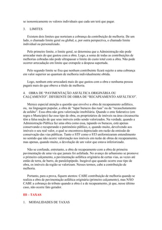 se isonomicamente os valores individuais que cada um terá que pagar.

3.   LIMITES

   Existem dois limites que norteiam a cobrança da contribuição de melhoria. De um
lado, o chamado limite geral ou global, e, por outra perspectiva, o chamado limite
individual ou personalizado.

   Pelo primeiro limite, o limite geral, se determina que a Administração não pode
arrecadar mais do que gastou com a obra. Logo, a soma de todas as contribuições de
melhorias cobradas não pode ultrapassar o limite do custo total com a obra. Não pode
ocorrer arrecadação em limite que extrapole a despesa suportada.

  Pelo segundo limite se fixa que nenhum contribuinte ficará sujeito a uma cobrança
em valor superior ao quantum de melhoria individualmente obtida.

   Logo, nenhum ente arrecadará mais do que gastou com a obra e nenhuma pessoa
pagará mais do que obteve a título de melhoria.

4. OBRA DE “PAVIMENTAÇÃO ASFÁLTICA ORIGINÁRIA OU
CALÇAMENTO”. DIFERENTE DE OBRA DE “RECAPEAMENTO ASFÁLTICO”.

   Merece especial atenção a questão que envolve a obra de recapeamento asfáltico,
ou, na linguagem popular, a obra de “tapar buracos das ruas” ou de “recauchutamento
de asfalto”. Essa obra não gera valorização imobiliária. Quando o ente federativo (em
regra o Município) faz esse tipo de obra, os proprietários de imóveis na área circunscrita
têm a falsa noção de que seus imóveis estão sendo valorizados. Na verdade, quando a
Administração Pública faz uma obra como essa, tapando os buracos, está apenas
conservando e recuperando o patrimônio público, e, quando muito, devolvendo aos
imóveis o seu real valor, o qual se encontrava depreciado em razão da omissão de
conservação das vias públicas. Tanto o STF como o STJ uniformizaram entendimento
no sentido que não ocorre valorização nos imóveis em razão de obras de recapeamento,
mas apenas, quando muito, a devolução de um valor que estava inferiorizado.

   Não se confunde, entretanto, a obra de recapeamento com a obra de primeira
pavimentação de uma via que jamais foi asfaltada. No avanço do urbanismo se promove
o primeiro calçamento, a pavimentação asfáltica originária de certas vias, as vezes até
então de terra, de barro, de paralelepípedo. Inegável que quando ocorre esse tipo de
obra, os imóveis da região se valorizam. Nesses termos, cabe a contribuição de
melhoria.

   Portanto, para a prova, fiquem atentos: CABE contribuição de melhoria quando se
realiza a obra de pavimentação asfáltica originária (primeiro calçamento), mas NÃO
CABE a cobrança do tributo quando a obra é a de recapeamento, já que, nesse último
caso, não ocorre fato gerador.

III – TAXAS

1.   MODALIDADES DE TAXAS
 