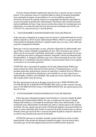 O nosso sistema tributário engloba dois tipos de taxas: a taxa de serviço e a taxa de
polícia. Com a primeira, busca-se a retributividade ao erário do montante despendido
com a prestação de alguns serviços públicos (os serviços públicos específicos e
divisíveis); já através da segunda, almeja-se a recuperação das despesas suportadas no
exercício do poder de polícia pela Administração. Não há previsão constitucional para
outras modalidades de taxas. Logo, nas provas devemos sempre ter a atenção para essa
informação: só existem dois tipos de taxas previstas na Constituição (art.145,II) e no
CTN (art.77), a taxa de serviço e a taxa de polícia.

2.   FATO GERADOR E SUJEITO PASSIVO DA TAXA DE POLÍCIA

O fato que gera a obrigação de se pagar a taxa de serviço é a disponibilização do serviço
público específico e divisível pela Administração Pública. Observe-se que quem pratica
o fato gerado da obrigação tributária é o próprio sujeito ativo, ou seja, o ente credor que
exercerá a competência tributária.

Basta que o serviço seja prestado, ou seja, colocado a disposição do administrado, para
que já fique o mesmo obrigado ao pagamento da taxa. Não é necessário que ocorra o
efetivo uso do serviço pelo contribuinte. Reiterando, o simples oferecimento do serviço
já é suficiente para nascer a obrigação tributária, ensejando o direito de tributação pela
fazenda pública. A obrigação tributária surge com a efetiva prestação do serviço, sendo
indiferente se o contribuinte utilizará realmente o mesmo (usuário efetivo) ou se apenas
se resumirá a ser um usuário potencial.

ATENÇÃO: não é a prestação de qualquer serviço pela Administração Pública que
enseja o direito de cobrar uma taxa de certas pessoas. É fundamental que o serviço
prestado tenha duas características: precisa ser específico e também divisível. Observe-
se que não são características alternativas e sim cumulativas, ou seja, é preciso ter a
especificidade e também a divisibilidade. Não sendo um serviço específico e divisível,
não se pode cobrar a taxa de serviço.

Por fim, sujeito passivo do dever de pagar a taxa de serviço é TODA PESSOA EM
FAVOR DA QUAL O SERVIÇO FOI OFERECIDO, utilize ou não o mesmo. Ou seja,
tanto o USUÁRIO EFETIVO como o USUÁRIO POTENCIAL são sujeitos passivos da
taxa de serviço.

3.   FATO GERADOR E SUJEITO PASSIVO DA TAXA DE SERVIÇO

   O fato que gera a obrigação de pagar a taxa de polícia é o exercício regular do poder
de polícia pela Administração Pública. Ou seja, a conduta que faz nascer a relação
obrigacional tributária é a atividade de fiscalização sobre certos administrados. E são
exatamente esses administrados fiscalizados que serão os sujeitos passivos da cobrança
do tributo. Ou seja, aqueles que provocam a fiscalização pagarão a taxa para retribuir ao
erário os custos suportados pelo Estado no exercício do poder de polícia que se realizou.
Portanto, basta que ocorra de fato o exercício do poder de polícia e nascerá o direito de
se cobrar a taxa de polícia das pessoas fiscalizadas.

   ATENÇÃO: para que se considere ocorrido o poder de polícia (e assim se tenha
materializado o fato gerador da obrigação tributária de pagar a taxa de polícia) não é
necessário que ocorra uma diligência presencial no estabelecimento da pessoa
 