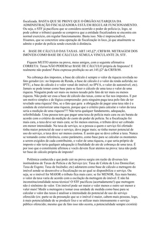 fiscalizada. BASTA QUE SE PROVE QUE O ÓRGÃO/AUTARQUIA DA
ADMINISTRAÇÃO FISCALIZADORA ESTÁ EM REGULAR FUNCIONAMENTO.
Ou seja, o STF já pacificou que se considera ocorrido o poder de polícia (e, logo, se
pode cobrar o tributo) quando se comprova que a entidade fiscalizadora se encontra em
normal exercício, em regular funcionamento. Basta isso. Não é imprescindível,
frisamos, que se concretize uma operação de fiscalização in loco, já que atualmente se
admite o poder de polícia sendo exercido à distância.

4. BASE DE CÁLCULO DAS TAXAS. ART.145,§2º, CRFB/88. METRAGEM DOS
IMÓVEIS COMO BASE DE CÁLCULO. SÚMULA VINCULANTE 28, STF.

   Fiquem MUITO atentos na prova, meus amigos, com a seguinte afirmativa
CORRETA: Taxas NÃO PODEM ter BASE DE CÁLCULO própria de Impostos! E
realmente não podem! Paira expressa proibição no art.145,§2º da CRFB/88.

    Na cobrança dos impostos, a base de cálculo é sempre o valor da riqueza revelada no
fato gerador (ex: no Imposto de Renda, a base de cálculo é o valor da renda auferida; no
IPTU, a base de cálculo é o valor venal do imóvel; no IPVA, o valor do automóvel; etc).
Jamais se pode tomar como base para se fazer o cálculo de uma taxa o valor de uma
riqueza. Ninguém pode ser mais ou menos taxado pelo fato de ter mais ou menos
riqueza. Não pode ser essa a base de cálculo das taxas, como se faz nos impostos. E por
um motivo simples e de lógica compreensão: pois ninguém paga taxa pelo fato de ter
revelado uma riqueza! Ora, se o fato que gera a obrigação de pagar uma taxa não é a
conduta de exteriorizar uma riqueza, porque que o critério para calcular o valor da taxa
seria a medição de uma riqueza??? Não teria qualquer fundamento, adequação,
referibilidade. Uma pessoa tem que pagar uma taxa de polícia mais cara ou ais barata de
acordo com o critério da medição do custo do poder de polícia. Se a fiscalização foi
mais cara, a taxa deve ser mais cara; se foi menos onerosa, o tributo deve ser cobrado
em menor intensidade. Na taxa de serviço, se a pessoa a quem o serviço foi ofertado
tinha maior potencial de usar o serviço, deve pagar mais; se tinha menor potencial de
uso do serviço, a taxa deve ser menos custosa. É assim que se deve cobrar a taxa. Nunca
se tomando como referência, como parâmetro, como base para se calcular os montantes
a serem exigidos de cada contribuinte, o valor de uma riqueza, o que seria próprio de
imposto e não teria qualquer adequação à finalidade do ato de cobrança de uma taxa. É
por isso que o constituinte afirmou e vocês devem ficar atentos na prova: taxa não pode
ter base de cálculo própria de imposto!

   Polêmica conhecida e que pode cair na prova surgiu em razão de diversas leis
instituidoras de Taxas de Polícia e de Serviço (ex: Taxa de Coleta de Lixo Domiciliar;
Taxa de Esgoto; Taxa de Incêndio; etc) adotarem como base de cálculo a metragem do
imóvel aonde se desenvolve a fiscalização ou ao qual se disponibiliza o serviço. Ou
seja, se o imóvel for MAIOR o tributo fica mais caro; se for MENOR, fica mais barato;
o valor da taxa varia de acordo com a oscilação da metragem do imóvel. E não há
inconstitucionalidade nessa técnica! O STF pacificou (acertadamente!) que metragem
não é sinônimo de valor. Um imóvel pode ser maior e valer menos e outro ser menor e
valer mais! Medir a metragem e tomar essa unidade de medida como base para se
calcular o valor das taxas é analisar a intensidade do potencial de uso do serviço
oferecido (ex: parte-se da presunção que se o imóvel é maior, cabem mais pessoas, logo,
á mais potencialidade de se produzir lixo e se utilizar mais intensamente o serviço
público oferecido; mesmo que de fato isso não ocorra, a potencialidade sempre existirá)
 
