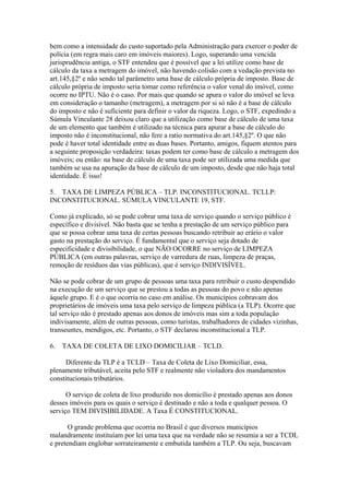 bem como a intensidade do custo suportado pela Administração para exercer o poder de
polícia (em regra mais caro em imóveis maiores). Logo, superando uma vencida
jurisprudência antiga, o STF entendeu que é possível que a lei utilize como base de
cálculo da taxa a metragem do imóvel, não havendo colisão com a vedação prevista no
art.145,§2º e não sendo tal parâmetro uma base de cálculo própria de imposto. Base de
cálculo própria de imposto seria tomar como referência o valor venal do imóvel, como
ocorre no IPTU. Não é o caso. Por mais que quando se apura o valor do imóvel se leva
em consideração o tamanho (metragem), a metragem por si só não é a base de cálculo
do imposto e não é suficiente para definir o valor da riqueza. Logo, o STF, expedindo a
Súmula Vinculante 28 deixou claro que a utilização como base de cálculo de uma taxa
de um elemento que também é utilizado na técnica para apurar a base de cálculo do
imposto não é inconstitucional, não fere a ratio normativa do art.145,§2º. O que não
pode é haver total identidade entre as duas bases. Portanto, amigos, fiquem atentos para
a seguinte proposição verdadeira: taxas podem ter como base de cálculo a metragem dos
imóveis; ou então: na base de cálculo de uma taxa pode ser utilizada uma medida que
também se usa na apuração da base de cálculo de um imposto, desde que não haja total
identidade. É isso!

5. TAXA DE LIMPEZA PÚBLICA – TLP. INCONSTITUCIONAL. TCLLP:
INCONSTITUCIONAL. SÚMULA VINCULANTE 19, STF.

Como já explicado, só se pode cobrar uma taxa de serviço quando o serviço público é
específico e divisível. Não basta que se tenha a prestação de um serviço público para
que se possa cobrar uma taxa de certas pessoas buscando retribuir ao erário o valor
gasto na prestação do serviço. É fundamental que o serviço seja dotado de
especificidade e divisibilidade, o que NÃO OCORRE no serviço de LIMPEZA
PÚBLICA (em outras palavras, serviço de varredura de ruas, limpeza de praças,
remoção de resíduos das vias públicas), que é serviço INDIVISÍVEL.

Não se pode cobrar de um grupo de pessoas uma taxa para retribuir o custo despendido
na execução de um serviço que se prestou a todas as pessoas do povo e não apenas
àquele grupo. E é o que ocorria no caso em análise. Os municípios cobravam dos
proprietários de imóveis uma taxa pelo serviço de limpeza pública (a TLP). Ocorre que
tal serviço não é prestado apenas aos donos de imóveis mas sim a toda população
indivisamente, além de outras pessoas, como turistas, trabalhadores de cidades vizinhas,
transeuntes, mendigos, etc. Portanto, o STF declarou inconstitucional a TLP.

6.   TAXA DE COLETA DE LIXO DOMICILIAR – TCLD.

     Diferente da TLP é a TCLD – Taxa de Coleta de Lixo Domiciliar, essa,
plenamente tributável, aceita pelo STF e realmente não violadora dos mandamentos
constitucionais tributários.

      O serviço de coleta de lixo produzido nos domicílio é prestado apenas aos donos
desses imóveis para os quais o serviço é destinado e não a toda e qualquer pessoa. O
serviço TEM DIVISIBILIDADE. A Taxa É CONSTITUCIONAL.

       O grande problema que ocorria no Brasil é que diversos municípios
malandramente instituíam por lei uma taxa que na verdade não se resumia a ser a TCDL
e pretendiam englobar sorrateiramente e embutida também a TLP. Ou seja, buscavam
 