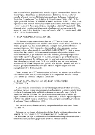 taxar os contribuintes, proprietários de imóveis, exigindo a retributividade do custo dos
dois serviços, o de coleta de lixo domiciliar mais o de limpeza pública. Tentavam
camuflar a Taxa de Limpeza Pública inclusa na cobrança da Taxa de Coleta de Lixo
Domiciliar. Era a chamada Taxa de Coleta de Lixo e Limpeza Pública – TCLLP. Por
lógico que O STF declarou INCONSTITUCIONAL a cobrança da TCLLP, afinal, como
explicado no item anterior, o serviço de limpeza pública não é passível de taxação, pois
é serviço indivisível. Nesse contexto é que foi expedida a Súmula Vinculante 19 – STF,
afirmando só ser constitucional a taxa que é cobrada exclusivamente em razão do
serviço de coleta de lixo domiciliar. Logo, reafirmando, a TCLD é constitucional; a TLP
e a TCLLP são inconstitucionais.

7.   TAXA JUDICIÁRIA. SÚMULA 667, STF.

   Não obstante as coerentes críticas da doutrina, o STF vem aceitando como
constitucional a utilização do valor da causa como base de cálculo da taxa judiciária, de
modo a que quem paga mais é quem pede uma vantagem maior, retribuindo menos
quem postula menor valor. Entretanto, a Suprema Corte estabeleceu que o valor da
causa até pode ser a base de cálculo, mas NÃO ILIMITADAMENTE. Há de se ter um
teto máximo. Do contrário, pedidos em valores muito altos imputariam uma taxa
excessivamente cara, o que poderia inviabilizar o acesso ao judiciário para pessoas de
menor poder aquisitivo. Imagine-se, por exemplo, uma pessoa que pretendesse uma
indenização em valor de dez milhões de reais por uma lesão que realmente suportou. Se
fosse tributada com os tradicionais 2% de taxa judiciária, teria que pagar o absurdo
montante de R$ 200.000,00 apenas para ajuizar a ação. Inviável! Além do mais, não há
processo que represente tamanho custo para o Estado ao ponto de justificar uma
prestação retributiva de tal dimensão.

   Nesses termos é que o STF determinou que há de se ter um teto para que se utilize o
valor da causa como base de cálculo, sob pena de se comprometer o acesso à justiça.
Esse é o tema que fomentou a edição da Súmula 667.

8. TAXA DA CVM. SÚMULA 665, STF. TAXA E CAPACIDADE
CONTRIBUTIVA.

   A União fiscaliza continuamente um importante segmento da atividade econômica,
qual seja, o mercado no qual atuam os operadores financeiros, e, em especial, através da
circulação de valores e títulos mobiliários, destaque, por exemplo, para a Bolsa de
Valores e o mercado de Ações. Para que se mantenham respeitadas as normas que
regem tal órbita de atuação dos investidores e operadores, é exercido o poder de polícia
pelo Governo federal, o que se faz através de uma Autarquia fiscalizadora, a Comissão
de Valores e Títulos Mobiliários, a CVM.

  Para retribuir o custo dessa fiscalização, os operadores são taxados com a famosa
Taxa da CVM.

   Polêmica que envolveu o tributo resultou do fato de a lei instituidora determinar que
A BASE DE CÁLCULO É O PATRIMÔNIO LÍQUIDO DA PESSOA
FISCALIZADA. Ou seja, se o empresário fiscalizado tinha maior patrimônio líquido, a
taxa era mais cara; se menor, pagava uma prestação retributiva menor.
 