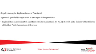 Requirements for Registration as a Tax Agent
A person is qualified for registration as a tax agent if that person is—
• Registered as an accountant in accordance with the Accountants Act No. 15 of 2008, and a member of the Institute
of Certified Public Accountants of Kenya; or
 