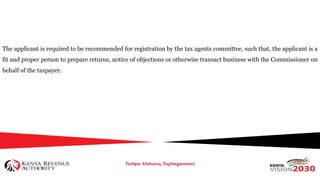 The applicant is required to be recommended for registration by the tax agents committee, such that, the applicant is a
fit and proper person to prepare returns, notice of objections or otherwise transact business with the Commissioner on
behalf of the taxpayer.
 