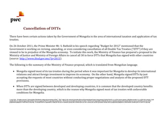 © 2012 PwC. All rights reserved. Not for further distribution without the permission of PwC. "PwC" refers to the network of member firms of PricewaterhouseCoopers International Limited (PwCIL), or, as the context requires, individual member firms of the PwC network. Each
member firm is a separate legal entity and does not act as agent of PwCIL or any other member firm. PwCIL does not provide any services to clients. PwCIL is not responsible or liable for the acts or omissions of any of its member firms nor can it control the exercise of their
professional judgment or bind them in any way. No member firm is responsible or liable for the acts or omissions of any other member firm nor can it control the exercise of another member firm's professional judgment or bind another member firm or PwCIL in any way.
Cancellation of DTTs
There have been certain actions taken by the Government of Mongolia in the area of international taxation and application of tax
treaties.
On 26 October 2011, the Prime Minister Mr. S. Batbold in his speech regarding "Budget for 2012" mentioned that the
Government is working on revising, amending, or even considering cancellation of all Double Tax Treaties (“DTT”) if they are
viewed to be in prejudice of the Mongolia economy. To initiate this work, the Ministry of Finance has prepared a proposal to the
Ministry of Justice and Ministry of Foreign Affairs to cancel all 30 in force DTTs that Mongolia has signed with other countries
(source: http://www.iltod.gov.mn/?p=2611).
The following is the summary of the Ministry of Finance proposal, which is translated from Mongolian language.
• Mongolia signed most of its tax treaties during the period when it was important for Mongolia to develop its international
relations and attract foreign investment to improve its economy. On the other hand, Mongolia signed DTTs by just
accepting the requests of most countries without conducting proper negotiations and analysis of the proposed DTT
provisions.
• When DTTs are signed between developed and developing countries, it is common that the developed country benefits
more than the developing country, which is the reason why Mongolia signed most of tax treaties with unfavorable
conditions for Mongolia.
 