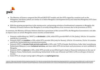 © 2012 PwC. All rights reserved. Not for further distribution without the permission of PwC. "PwC" refers to the network of member firms of PricewaterhouseCoopers International Limited (PwCIL), or, as the context requires, individual member firms of the PwC network. Each
member firm is a separate legal entity and does not act as agent of PwCIL or any other member firm. PwCIL does not provide any services to clients. PwCIL is not responsible or liable for the acts or omissions of any of its member firms nor can it control the exercise of their
professional judgment or bind them in any way. No member firm is responsible or liable for the acts or omissions of any other member firm nor can it control the exercise of another member firm's professional judgment or bind another member firm or PwCIL in any way.
• The Ministry of Finance compared the UN and OECD DTT models and also DTTs signed by countries such as the
Philippines and Ghana (which are similar to or below Mongolia’s development level) and noted that Mongolian DTTs have
very poor provisions.
• With the growing perspectives in the mining sector, and growing activities of multinational companies in Mongolia, the
Ministry of Finance believes that Mongolia is currently losing billions of tax revenues due to the provisions of DTTs.
In summary, the Ministry of Finance believes that due to provisions of the current DTTs, the Mongolian Government is not able
to impose taxes on certain Mongolian source income as listed below:
• Domestic withholding tax (“WHT”) on dividends is 20%, while DTTs provide WHT of 15% (India), 10% for 10 countries
and 0% for 4 countries;
• Domestic WHT on royalties is 20%, while DTTs provide 20% (only for Russia), 10% for 10 countries, 5% for 10 counties
and 0% for Switzerland due to protocol provisions;
• Domestic WHT on income from services and work is 20%, only 7 DTTs (Canada, North Korea, India, Italy, Luxembourg,
Netherlands Malaysia ) cover technical services, and since other DTTs do not have such provisions, no tax is withheld in
Mongolia.
• Domestic WHT on interest is 20%, while DTTs provide no tax (0%) if paid to bank or financial institutions in the case of
Belgium, France, Netherlands, Luxembourg, Switzerland. In the case of Kuwait and UAE it is 0% on all types of interest
income.
• Some DTTs do not give taxing right to Mongolia on capital gains tax.
 