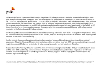 © 2012 PwC. All rights reserved. Not for further distribution without the permission of PwC. "PwC" refers to the network of member firms of PricewaterhouseCoopers International Limited (PwCIL), or, as the context requires, individual member firms of the PwC network. Each
member firm is a separate legal entity and does not act as agent of PwCIL or any other member firm. PwCIL does not provide any services to clients. PwCIL is not responsible or liable for the acts or omissions of any of its member firms nor can it control the exercise of their
professional judgment or bind them in any way. No member firm is responsible or liable for the acts or omissions of any other member firm nor can it control the exercise of another member firm's professional judgment or bind another member firm or PwCIL in any way.
The Ministry of Finance specifically mentioned in the proposal that foreign invested companies established in Mongolia often
have their parent companies “on a paper basis” in countries like the Netherlands or Luxembourg to avoid tax and according to
the 1999-2010 statistics under which during 1999-2010, 27% of the direct investments made into Mongolia were from business
entities registered in the Netherlands, and roughly USD230 million of investment was coming from the Netherlands in 2010.
The proposal states that there are in total 23,502 exploration and mining licenses which have been issued, 26% of which (6,125
licenses) are held by foreign invested companies. Among these foreign invested companies 80 license holders have parent
companies in the Netherlands and 4 in Luxembourg.
The Ministry of Finance contacted the Netherlands and Luxembourg authorities more than 1 year ago to re-negotiate the DTTs,
but these countries only recently responded to this request, after the Ministry of Finance has informed them on Mongolia’s
intention to cancel the DTTs unilaterally.
Another point in the proposal was that multinational corporations have good knowledge on domestic and international
agreements. Thus, the Ministry of Finance believes that even if the provisions of certain DTTs are amended and improved, such
corporations can still find a way to create tax structures using tax treaties to avoid taxation in Mongolia.
As a conclusion, the Ministry of Finance states that since it is time consuming to amend all the DTTs, it would be better to cancel
all 30 in force DTTs unilaterally, amend and renew Mongolian domestic legislation, and send out proposals to all relevant
countries on concluding new DTTs with Mongolia based on the new proposed models, developed in accordance with the
domestic legislation of Mongolia.
 