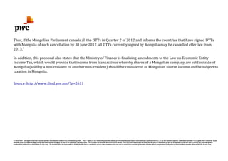© 2012 PwC. All rights reserved. Not for further distribution without the permission of PwC. "PwC" refers to the network of member firms of PricewaterhouseCoopers International Limited (PwCIL), or, as the context requires, individual member firms of the PwC network. Each
member firm is a separate legal entity and does not act as agent of PwCIL or any other member firm. PwCIL does not provide any services to clients. PwCIL is not responsible or liable for the acts or omissions of any of its member firms nor can it control the exercise of their
professional judgment or bind them in any way. No member firm is responsible or liable for the acts or omissions of any other member firm nor can it control the exercise of another member firm's professional judgment or bind another member firm or PwCIL in any way.
Thus, if the Mongolian Parliament cancels all the DTTs in Quarter 2 of 2012 and informs the countries that have signed DTTs
with Mongolia of such cancellation by 30 June 2012, all DTTs currently signed by Mongolia may be cancelled effective from
2013."
In addition, this proposal also states that the Ministry of Finance is finalising amendments to the Law on Economic Entity
Income Tax, which would provide that income from transactions whereby shares of a Mongolian company are sold outside of
Mongolia (sold by a non-resident to another non-resident) should be considered as Mongolian source income and be subject to
taxation in Mongolia.
Source: http://www.iltod.gov.mn/?p=2611
 