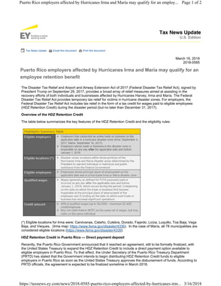 Tax News Update Email this document Print this document
March 16, 2018
2018-0585
Puerto Rico employers affected by Hurricanes Irma and María may qualify for an
employee retention benefit
The Disaster Tax Relief and Airport and Airway Extension Act of 2017 (Federal Disaster Tax Relief Act), signed by
President Trump on September 29, 2017, provides a broad array of relief measures aimed at assisting in the
recovery efforts of both individuals and businesses affected by Hurricanes Harvey, Irma and María. The Federal
Disaster Tax Relief Act provides temporary tax relief for victims in hurricane disaster zones. For employers, the
Federal Disaster Tax Relief Act includes tax relief in the form of a tax credit for wages paid to eligible employees
(HDZ Retention Credit) during the disaster period (but no later than December 31, 2017).
Overview of the HDZ Retention Credit
The table below summarizes the key features of the HDZ Retention Credit and the eligibility rules:
(*) Eligible locations for Irma were: Canóvanas, Cataño, Culebra, Dorado, Fajardo, Loíza, Luquillo, Toa Baja, Vega
Baja, and Vieques. (Irma map: https://www.fema.gov/disaster/4336). In the case of María, all 78 municipalities are
considered eligible locations (https://www.fema.gov/disaster/4339)
HDZ Retention Credit in Puerto Rico — Direct payment deposit
Recently, the Puerto Rico Government announced that it reached an agreement, still to be formally finalized, with
the United States Treasury to expand the HDZ Retention Credit to include a direct payment option available to
eligible employers in Puerto Rico. To that effect, the Under Secretary of the Puerto Rico Treasury Department
(PRTD) has stated that the Government intends to begin distributing HDZ Retention Credit funds to eligible
employers in Puerto Rico as soon as the United States Treasury approves the disbursement of funds. According to
PRTD officials, the agreement is expected to be finalized sometime in March 2018.
Page 1 of 2Puerto Rico employers affected by Hurricanes Irma and María may qualify for an employ...
3/16/2018https://taxnews.ey.com/news/2018-0585-puerto-rico-employers-affected-by-hurricanes-irm...
 