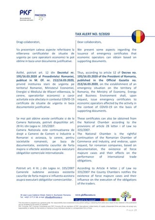 This document is prepared as a general guide. No responsibility loss occasioned to any person acting or retraining from action as a result of any material in this publication
can be accepted by the author or publisher.
PKF Finconta, PKF Finconta Consultanta and PKF Finconta HR are members of PKF International Limited family of Legally independent firms and does not accept any
responsibility or liability for the actions or inactions of any individual member or correspondent firm or firms.
P a g e | 1
it’s good to be trusted!
38 Jean Louis Calderon Street, District 2, Bucharest, Romania www.pkffinconta.ro
Tel.: +4021.317.31.96, e-mail: office@pkffinconta.ro
TAX ALERT NO. 9/2020
Dragi colaboratori,
Va prezentam cateva aspecte referitoare la
eliberarea certificatelor de situatie de
urgenta pe care operatorii economici le pot
obtine in baza unor documente justificative.
Astfel, potrivit art. 12 din Decretul nr.
195/16.03.2020 al Presedintelui Romaniei,
publicat in M. Of. nr. 212/16.03.2020,
privind instituirea starii de urgenta pe
teritoriul Romaniei, Ministerul Economiei,
Energiei si Mediului de Afaceri elibereaza, la
cerere, operatorilor economici a caror
activitate este afectata in contextul COVID-19
certificate de situatie de urgenta in baza
documentelor justificative.
Se mai pot obtine aceste certificate si de la
Camera Nationala, potrivit dispozitiilor art.
28 lit.i din Legea nr. 335/2007.
Camera Nationala este continuatoarea de
drept a Camerei de Comert si Industrie a
Romaniei si avizeaza, la cerere, pentru
societatile romanesti, pe baza de
documentatie, existenta cazurilor de forta
majora si efectele acestora asupra executarii
obligatiilor comerciale internationale.
Potrivit art. 4 lit. j din Legea nr. 335/2007
Camerele Judetene avizeaza existenta
cazurilor de forta majora si influenta acestora
asupra executarii obligatiilor comerciantilor.
Dear collaborators,
We present some aspects regarding the
issuance of emergency certificates that
economic operators can obtain based on
supporting documents.
Thus, according to article 12 of Decree no.
195/16.03.2020 of the President of Romania,
published in the Official Gazette no.
212/16.03.2020, on the establishment of an
emergency situation on the territory of
Romania, the Ministry of Economy, Energy
and Business Environment shall, upon
request, issue emergency certificates to
economic operators affected by the activity in
the context of COVID-19 on the basis of
supporting documents.
These certificates can also be obtained from
the National Chamber according to the
provisions of article 28 letter i of Law no
335/2007.
The National Chamber is the rightful
continuation of the Romanian Chamber of
Commerce and Industry, and endorse, upon
request, for romanian companies, based on
documentation, the existence of force
majeure cases and their effects on the
performance of international trade
obligations.
According to Article 4 letter j of Law no
335/2007 the County Chambers notifies the
existence of force majeure cases and their
influence on the execution of the obligations
of the traders.
 