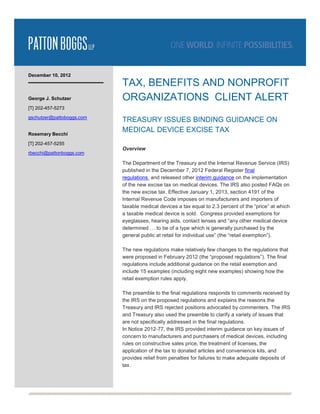 December 10, 2012
                           TAX, BENEFITS AND NONPROFIT
George J. Schutzer         ORGANIZATIONS CLIENT ALERT
[T] 202-457-5273
gschutzer@pattoboggs.com
                           TREASURY ISSUES BINDING GUIDANCE ON
Rosemary Becchi
                           MEDICAL DEVICE EXCISE TAX
[T] 202-457-5255
                           Overview
rbecchi@pattonboggs.com

                           The Department of the Treasury and the Internal Revenue Service (IRS)
                           published in the December 7, 2012 Federal Register final
                           regulations and released other interim guidance on the implementation
                           of the new excise tax on medical devices. The IRS also posted FAQs on
                           the new excise tax. Effective January 1, 2013, section 4191 of the
                           Internal Revenue Code imposes on manufacturers and importers of
                           taxable medical devices a tax equal to 2.3 percent of the “price” at which
                           a taxable medical device is sold. Congress provided exemptions for
                           eyeglasses, hearing aids, contact lenses and “any other medical device
                           determined … to be of a type which is generally purchased by the
                           general public at retail for individual use” (the “retail exemption”).

                           The new regulations make relatively few changes to the regulations that
                           were proposed in February 2012 (the “proposed regulations”). The final
                           regulations include additional guidance on the retail exemption and
                           include 15 examples (including eight new examples) showing how the
                           retail exemption rules apply.

                           The preamble to the final regulations responds to comments received by
                           the IRS on the proposed regulations and explains the reasons the
                           Treasury and IRS rejected positions advocated by commenters. The IRS
                           and Treasury also used the preamble to clarify a variety of issues that
                           are not specifically addressed in the final regulations.
                           In Notice 2012-77, the IRS provided interim guidance on key issues of
                           concern to manufacturers and purchasers of medical devices, including
                           rules on constructive sales price, the treatment of licenses, the
                           application of the tax to donated articles and convenience kits, and
                           provides relief from penalties for failures to make adequate deposits of
                           tax.
 
