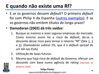 Felipe Pontes
www.contabilidademq.blogspot.com
E quando não existe uma Rf?
• E se os governos dessem default? O primeiro default
foi com Philip II da Espanha (outros exemplos). E se
os governos não emitem títulos de longo prazo?
• Damodaran (2002) dá três saídas:
1. Busque as maiores e mais seguras empresas do mercado.
Como mesmo assim há o risco de default, dá-se o
desconto desse risco para tornar o retorno “Rf” (Site 1, 2
e 3). (Damodaran subtrai 1%, que é o default spread de
um AA nos EUA).
2. Utilização de taxas futuras.
3. Mesmo que haja risco de default do Governo, efetuar um
desconto com base numa agência de rating (exemplo no
próximo slide).
10
 