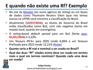 Felipe Pontes
www.contabilidademq.blogspot.com
E quando não existe uma Rf? Exemplo
• No site da Moodys (ou outra agência de rating) ou em bases
de dados como Thomsom Reuters Eikon (que nós temos
acesso na UFPB) você encontra a classificação do Brasil.
• Atualmente (14/07/2016), os títulos do Governo do Brasil
estão classificados como Ba2, com viés negativo (tanto em
moeda local, quanto em estrangeira).
• O rating-based default spread para um Ba2 (fonte aqui,
01/01/2016) é 3,33%.
• Um Tesouro IPCA+ para 2035 rende 6,06% e um Tesouro
Prefixado para 2023 rende 12,21% (fonte).
• Quanto seria a Rf real e nominal a ser usada no Brasil?
• Qual das duas “Rf” citadas acima deve ser usada em termos
reais e qual em termos nominais? Quando cada uma deve
ser usada?
11
 