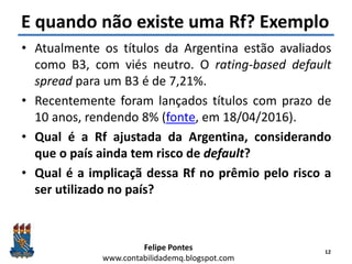 Felipe Pontes
www.contabilidademq.blogspot.com
E quando não existe uma Rf? Exemplo
• Atualmente os títulos da Argentina estão avaliados
como B3, com viés neutro. O rating-based default
spread para um B3 é de 7,21%.
• Recentemente foram lançados títulos com prazo de
10 anos, rendendo 8% (fonte, em 18/04/2016).
• Qual é a Rf ajustada da Argentina, considerando
que o país ainda tem risco de default?
• Qual é a implicaçã dessa Rf no prêmio pelo risco a
ser utilizado no país?
12
 