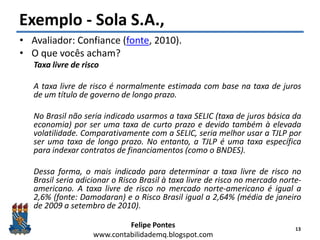 Felipe Pontes
www.contabilidademq.blogspot.com
Exemplo - Sola S.A.,
• Avaliador: Confiance (fonte, 2010).
• O que vocês acham?
Taxa livre de risco
A taxa livre de risco é normalmente estimada com base na taxa de juros
de um título de governo de longo prazo.
No Brasil não seria indicado usarmos a taxa SELIC (taxa de juros básica da
economia) por ser uma taxa de curto prazo e devido também à elevada
volatilidade. Comparativamente com a SELIC, seria melhor usar a TJLP por
ser uma taxa de longo prazo. No entanto, a TJLP é uma taxa específica
para indexar contratos de financiamentos (como o BNDES).
Dessa forma, o mais indicado para determinar a taxa livre de risco no
Brasil seria adicionar o Risco Brasil à taxa livre de risco no mercado norte-
americano. A taxa livre de risco no mercado norte-americano é igual a
2,6% (fonte: Damodaran) e o Risco Brasil igual a 2,64% (média de janeiro
de 2009 a setembro de 2010).
13
 