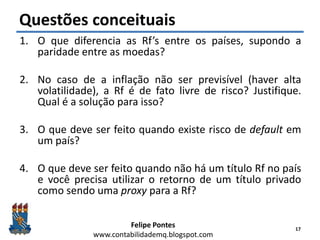 Felipe Pontes
www.contabilidademq.blogspot.com
Questões conceituais
1. O que diferencia as Rf’s entre os países, supondo a
paridade entre as moedas?
2. No caso de a inflação não ser previsível (haver alta
volatilidade), a Rf é de fato livre de risco? Justifique.
Qual é a solução para isso?
3. O que deve ser feito quando existe risco de default em
um país?
4. O que deve ser feito quando não há um título Rf no país
e você precisa utilizar o retorno de um título privado
como sendo uma proxy para a Rf?
17
 
