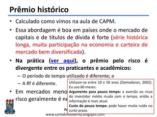 Felipe Pontes
www.contabilidademq.blogspot.com
Prêmio histórico
• Calculado como vimos na aula de CAPM.
• Essa abordagem é boa em países onde o mercado de
capitais e de títulos de dívida é forte (série histórica
longa, muita participação na economia e carteira de
mercado bem diversificada).
• Na prática (ver aqui), o prêmio pelo risco é
divergente entre os praticantes e acadêmicos:
– O período de tempo utilizado é diferente; e
– A Rf é diferente.
• Em mercados menos desenvolvidos o prêmio pelo
risco geralmente é negativo.
19
Utilizam-se entre 10 e 50 anos (Damodaran, 2002).
Eu uso 60 meses.
Argumento para pouco tempo: a aversão ao risco
do investidor médio muda com o tempo, então a
informação é mais atual.
Custo do pouco tempo: pode haver muito ruído no
curto prazo.
 