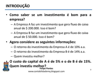 Felipe Pontes
www.contabilidademq.blogspot.com
INTRODUÇÃO
• Como saber se um investimento é bom para a
empresa?
– A Empresa A faz um investimento que gera fluxo de caixa
anual de $ 200.000. Isso é bom?
– A Empresa B faz um investimento que gera fluxo de caixa
anual de $ 50.000. Isso é bom?
• Agora considere as seguintes informações:
– O retorno do investimento da Empresa A é de 10% a.a.
– O retorno do investimento da Empresa B é de 14% a.a.
– Quem investiu melhor?
• O custo do capital de A é de 5% e o de B é de 15%.
Quem investiu melhor?
2
 