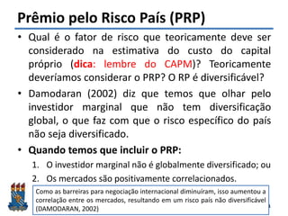 Felipe Pontes
www.contabilidademq.blogspot.com
Prêmio pelo Risco País (PRP)
• Qual é o fator de risco que teoricamente deve ser
considerado na estimativa do custo do capital
próprio (dica: lembre do CAPM)? Teoricamente
deveríamos considerar o PRP? O RP é diversificável?
• Damodaran (2002) diz que temos que olhar pelo
investidor marginal que não tem diversificação
global, o que faz com que o risco específico do país
não seja diversificado.
• Quando temos que incluir o PRP:
1. O investidor marginal não é globalmente diversificado; ou
2. Os mercados são positivamente correlacionados.
21
Como as barreiras para negociação internacional diminuíram, isso aumentou a
correlação entre os mercados, resultando em um risco país não diversificável
(DAMODARAN, 2002)
 