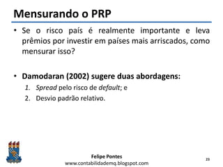 Felipe Pontes
www.contabilidademq.blogspot.com
Mensurando o PRP
• Se o risco país é realmente importante e leva
prêmios por investir em países mais arriscados, como
mensurar isso?
• Damodaran (2002) sugere duas abordagens:
1. Spread pelo risco de default; e
2. Desvio padrão relativo.
23
 