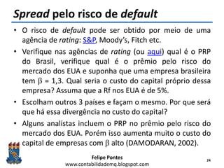 Felipe Pontes
www.contabilidademq.blogspot.com
Spread pelo risco de default
• O risco de default pode ser obtido por meio de uma
agência de rating: S&P, Moody’s, Fitch etc.
• Verifique nas agências de rating (ou aqui) qual é o PRP
do Brasil, verifique qual é o prêmio pelo risco do
mercado dos EUA e suponha que uma empresa brasileira
tem b = 1,3. Qual seria o custo do capital próprio dessa
empresa? Assuma que a Rf nos EUA é de 5%.
• Escolham outros 3 países e façam o mesmo. Por que será
que há essa divergência no custo do capital?
• Alguns analistas incluem o PRP no prêmio pelo risco do
mercado dos EUA. Porém isso aumenta muito o custo do
capital de empresas com b alto (DAMODARAN, 2002).
24
 