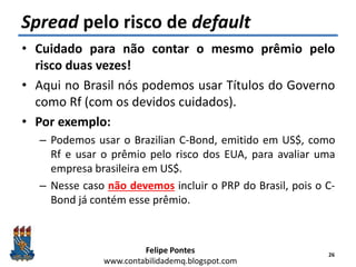Felipe Pontes
www.contabilidademq.blogspot.com
Spread pelo risco de default
• Cuidado para não contar o mesmo prêmio pelo
risco duas vezes!
• Aqui no Brasil nós podemos usar Títulos do Governo
como Rf (com os devidos cuidados).
• Por exemplo:
– Podemos usar o Brazilian C-Bond, emitido em US$, como
Rf e usar o prêmio pelo risco dos EUA, para avaliar uma
empresa brasileira em US$.
– Nesse caso não devemos incluir o PRP do Brasil, pois o C-
Bond já contém esse prêmio.
26
 