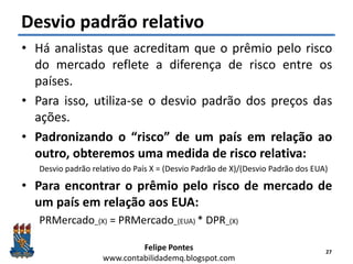 Felipe Pontes
www.contabilidademq.blogspot.com
Desvio padrão relativo
• Há analistas que acreditam que o prêmio pelo risco
do mercado reflete a diferença de risco entre os
países.
• Para isso, utiliza-se o desvio padrão dos preços das
ações.
• Padronizando o “risco” de um país em relação ao
outro, obteremos uma medida de risco relativa:
Desvio padrão relativo do País X = (Desvio Padrão de X)/(Desvio Padrão dos EUA)
• Para encontrar o prêmio pelo risco de mercado de
um país em relação aos EUA:
PRMercado_(X) = PRMercado_(EUA) * DPR_(X)
27
 