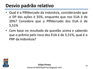 Felipe Pontes
www.contabilidademq.blogspot.com
Desvio padrão relativo
• Qual é o PRMercado da Indonésia, considerando que
o DP das ações é 35%, enquanto que nos EUA é de
20%? Considere que o PRMercado dos EUA é de
5,51%
• Com base no resultado da questão acima e sabendo
que o prêmio pelo risco dos EUA é de 5,51%, qual é o
PRP da Indonésia?
28
 