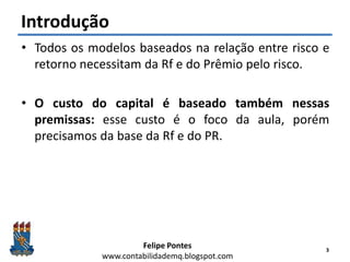 Felipe Pontes
www.contabilidademq.blogspot.com
Introdução
• Todos os modelos baseados na relação entre risco e
retorno necessitam da Rf e do Prêmio pelo risco.
• O custo do capital é baseado também nessas
premissas: esse custo é o foco da aula, porém
precisamos da base da Rf e do PR.
3
 