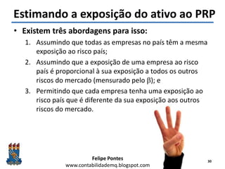 Felipe Pontes
www.contabilidademq.blogspot.com
Estimando a exposição do ativo ao PRP
30
• Existem três abordagens para isso:
1. Assumindo que todas as empresas no país têm a mesma
exposição ao risco país;
2. Assumindo que a exposição de uma empresa ao risco
país é proporcional à sua exposição a todos os outros
riscos do mercado (mensurado pelo b); e
3. Permitindo que cada empresa tenha uma exposição ao
risco país que é diferente da sua exposição aos outros
riscos do mercado.
 