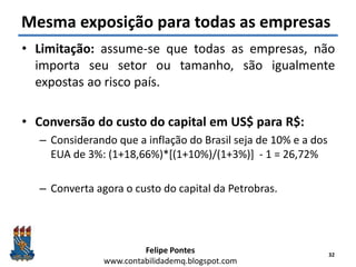 Felipe Pontes
www.contabilidademq.blogspot.com
Mesma exposição para todas as empresas
• Limitação: assume-se que todas as empresas, não
importa seu setor ou tamanho, são igualmente
expostas ao risco país.
• Conversão do custo do capital em US$ para R$:
– Considerando que a inflação do Brasil seja de 10% e a dos
EUA de 3%: (1+18,66%)*[(1+10%)/(1+3%)] - 1 = 26,72%
– Converta agora o custo do capital da Petrobras.
32
 