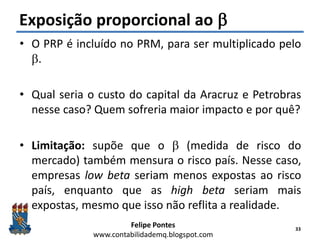 Felipe Pontes
www.contabilidademq.blogspot.com
Exposição proporcional ao b
• O PRP é incluído no PRM, para ser multiplicado pelo
b.
• Qual seria o custo do capital da Aracruz e Petrobras
nesse caso? Quem sofreria maior impacto e por quê?
• Limitação: supõe que o b (medida de risco do
mercado) também mensura o risco país. Nesse caso,
empresas low beta seriam menos expostas ao risco
país, enquanto que as high beta seriam mais
expostas, mesmo que isso não reflita a realidade.
33
 