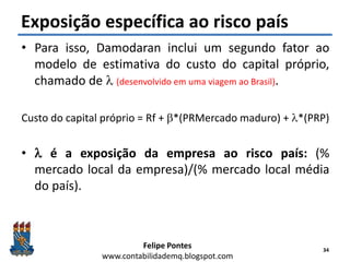 Felipe Pontes
www.contabilidademq.blogspot.com
Exposição específica ao risco país
• Para isso, Damodaran inclui um segundo fator ao
modelo de estimativa do custo do capital próprio,
chamado de l (desenvolvido em uma viagem ao Brasil).
Custo do capital próprio = Rf + b*(PRMercado maduro) + l*(PRP)
• l é a exposição da empresa ao risco país: (%
mercado local da empresa)/(% mercado local média
do país).
34
 