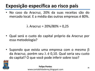 Felipe Pontes
www.contabilidademq.blogspot.com
Exposição específica ao risco país
• No caso da Aracruz, 20% da suas receitas são do
mercado local. E a média das outras empresas é 80%.
l Aracruz = 20%/80% = 0,25
• Qual será o custo do capital próprio da Aracruz por
essa metodologia?
• Supondo que exista uma empresa com o mesmo b
da Aracruz, porém seu l é 0,10. Qual seria seu custo
do capital? O que você pode inferir sobre isso?
35
 