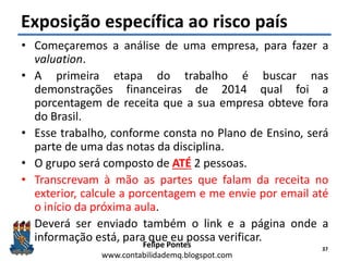 Felipe Pontes
www.contabilidademq.blogspot.com
Exposição específica ao risco país
• Começaremos a análise de uma empresa, para fazer a
valuation.
• A primeira etapa do trabalho é buscar nas
demonstrações financeiras de 2014 qual foi a
porcentagem de receita que a sua empresa obteve fora
do Brasil.
• Esse trabalho, conforme consta no Plano de Ensino, será
parte de uma das notas da disciplina.
• O grupo será composto de ATÉ 2 pessoas.
• Transcrevam à mão as partes que falam da receita no
exterior, calcule a porcentagem e me envie por email até
o início da próxima aula.
• Deverá ser enviado também o link e a página onde a
informação está, para que eu possa verificar.
37
 