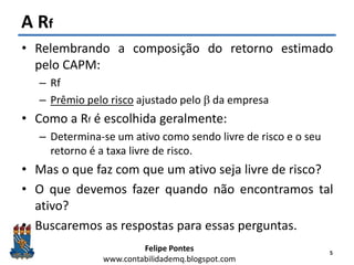Felipe Pontes
www.contabilidademq.blogspot.com
A Rf
• Relembrando a composição do retorno estimado
pelo CAPM:
– Rf
– Prêmio pelo risco ajustado pelo b da empresa
• Como a Rf é escolhida geralmente:
– Determina-se um ativo como sendo livre de risco e o seu
retorno é a taxa livre de risco.
• Mas o que faz com que um ativo seja livre de risco?
• O que devemos fazer quando não encontramos tal
ativo?
• Buscaremos as respostas para essas perguntas.
5
 