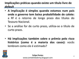 Felipe Pontes
www.contabilidademq.blogspot.com
Implicações práticas quando existe um título livre de
default
• A implicação é simples quando estamos num país
onde o governo tem baixa probabilidade de calote:
a Rf é o retorno de longo prazo dos títulos do
Tesouro Nacional.
• Se a análise for de curto prazo, utiliza-se o título de
curto prazo.
• Há implicações também sobre o prêmio pelo risco
histórico (como é a maioria dos casos): vocês
lembram como ele é estimado?
7
 