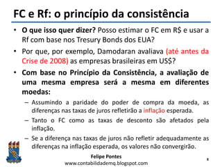 Felipe Pontes
www.contabilidademq.blogspot.com
FC e Rf: o princípio da consistência
• O que isso quer dizer? Posso estimar o FC em R$ e usar a
Rf com base nos Tresury Bonds dos EUA?
• Por que, por exemplo, Damodaran avaliava (até antes da
Crise de 2008) as empresas brasileiras em US$?
• Com base no Princípio da Consistência, a avaliação de
uma mesma empresa será a mesma em diferentes
moedas:
– Assumindo a paridade do poder de compra da moeda, as
diferenças nas taxas de juros refletirão a inflação esperada.
– Tanto o FC como as taxas de desconto são afetados pela
inflação.
– Se a diferença nas taxas de juros não refletir adequadamente as
diferenças na inflação esperada, os valores não convergirão.
8
 