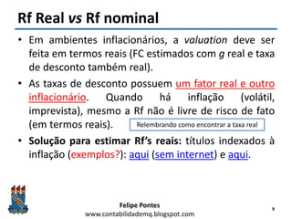 Felipe Pontes
www.contabilidademq.blogspot.com
Rf Real vs Rf nominal
• Em ambientes inflacionários, a valuation deve ser
feita em termos reais (FC estimados com g real e taxa
de desconto também real).
• As taxas de desconto possuem um fator real e outro
inflacionário. Quando há inflação (volátil,
imprevista), mesmo a Rf não é livre de risco de fato
(em termos reais).
• Solução para estimar Rf’s reais: títulos indexados à
inflação (exemplos?): aqui (sem internet) e aqui.
9
Relembrando como encontrar a taxa real
 