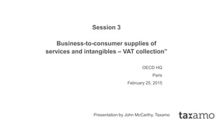 Session 3
Business-to-consumer supplies of
services and intangibles – VAT collection”
OECD HQ
Paris
February 25, 2015
Presentation by John McCarthy, Taxamo
 